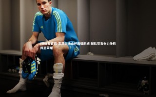 FB体育官网-雷恩主场山呼海啸助威 球队誓言全力争胜捍卫荣耀